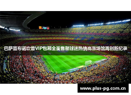 巴萨宣布诺坎普VIP包厢全面售罄球迷热情高涨场馆再创新纪录