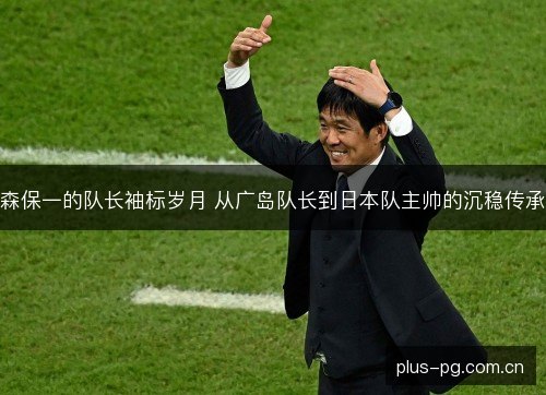森保一的队长袖标岁月 从广岛队长到日本队主帅的沉稳传承 森保一的队长袖标岁月 从广岛队长到日本队主帅的沉稳传承